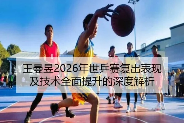 王曼昱2026年世乒赛复出表现及技术全面提升的深度解析